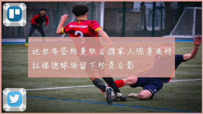 达尔洛签约曼联后携家人现身老特拉福德球场留下珍贵合影