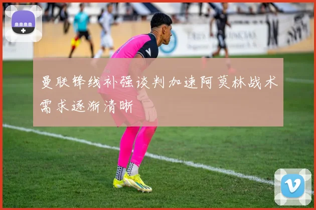 曼联锋线补强谈判加速阿莫林战术需求逐渐清晰