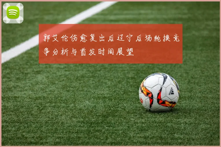 郭艾伦伤愈复出后辽宁后场轮换竞争分析与首发时间展望
