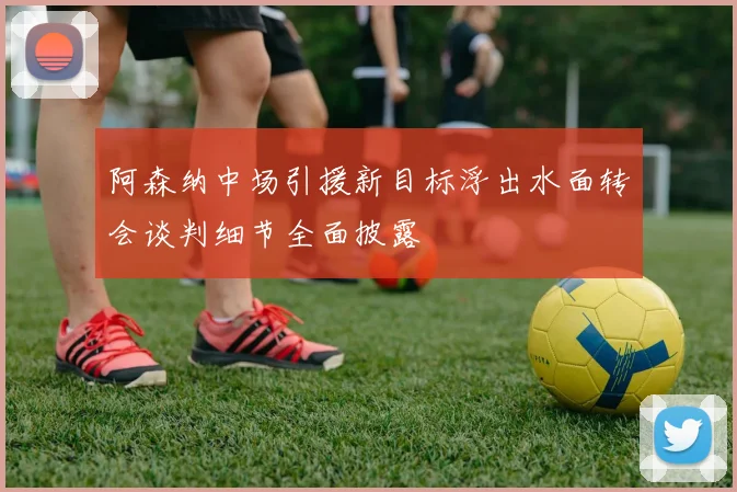 阿森纳中场引援新目标浮出水面转会谈判细节全面披露