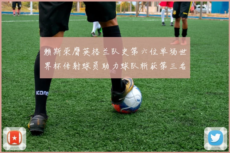 赖斯荣膺英格兰队史第六位单场世界杯传射球员助力球队斩获第三名