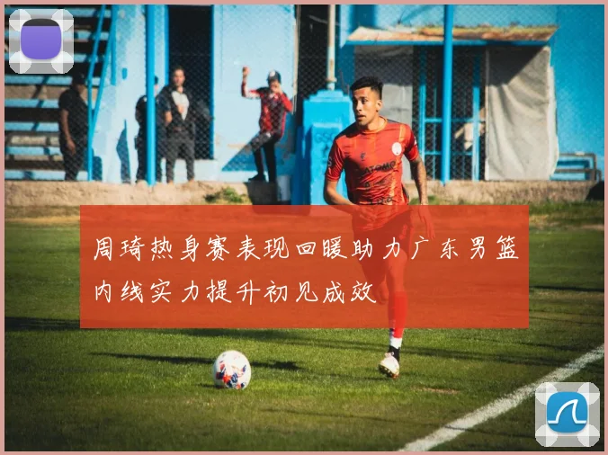 周琦热身赛表现回暖助力广东男篮内线实力提升初见成效