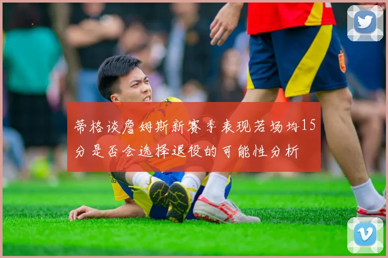 蒂格谈詹姆斯新赛季表现若场均15分是否会选择退役的可能性分析