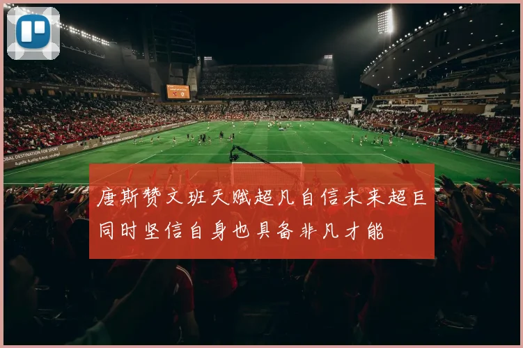 唐斯赞文班天赋超凡自信未来超巨同时坚信自身也具备非凡才能