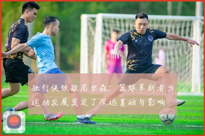 独行侠致敬尼尔森：篮球革新者为运动发展奠定了深远基础与影响