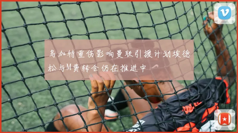 乌加特重伤影响曼联引援计划埃德松与M费转会仍在推进中