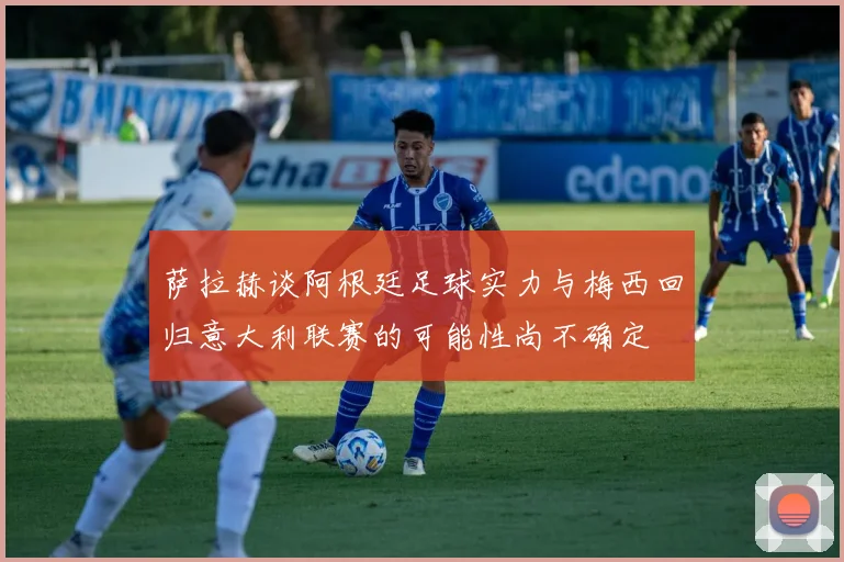 萨拉赫谈阿根廷足球实力与梅西回归意大利联赛的可能性尚不确定