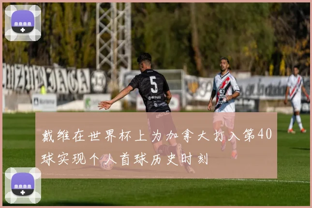 戴维在世界杯上为加拿大打入第40球实现个人首球历史时刻
